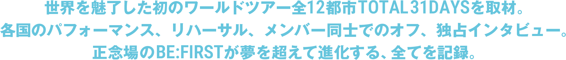 世界を魅了した初のワールドツアー全12都市TOTAL31DAYSを取材。各国のパフォーマンス、リハーサル、メンバー同士のオフ、独占インタビュー。正念場のBE:FIRSTが夢を超えて進化する、全てを記録。